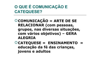 O QUE É COMUNICAÇÃO E
CATEQUESE?

 COMUNICAÇÃO = ARTE DE SE
  RELACIONAR (com pessoas,
  grupos, nas diversas situações,
  com vários objetivos) – GERA
  ALEGRIA
 CATEQUESE = ENSINAMENTO =
  educação da fé das crianças,
  jovens e adultos
 