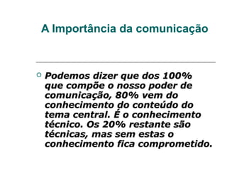 A Importância da comunicação


   Podemos dizer que dos 100%
    que compõe o nosso poder de
    comunicação, 80% vem do
    conhecimento do conteúdo do
    tema central. É o conhecimento
    técnico. Os 20% restante são
    técnicas, mas sem estas o
    conhecimento fica comprometido.
 