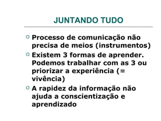 JUNTANDO TUDO
   Processo de comunicação não
    precisa de meios (instrumentos)
   Existem 3 formas de aprender.
    Podemos trabalhar com as 3 ou
    priorizar a experiência (=
    vivência)
   A rapidez da informação não
    ajuda a conscientização e
    aprendizado
 