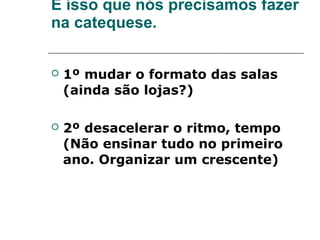 É isso que nós precisamos fazer
na catequese.


   1º mudar o formato das salas
    (ainda são lojas?)

   2º desacelerar o ritmo, tempo
    (Não ensinar tudo no primeiro
    ano. Organizar um crescente)
 