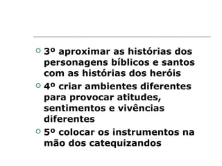   3º aproximar as histórias dos
    personagens bíblicos e santos
    com as histórias dos heróis
   4º criar ambientes diferentes
    para provocar atitudes,
    sentimentos e vivências
    diferentes
   5º colocar os instrumentos na
    mão dos catequizandos
 