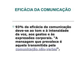 EFICÁCIA DA COMUNICAÇÃO



   93% da eficácia da comunicação
    deve-se ao tom e à intensidade
    da voz, aos gestos e às
    expressões corporais. “A
    mensagem que prevalece é
    aquela transmitida pela
    comunicação não-verbal“,
 