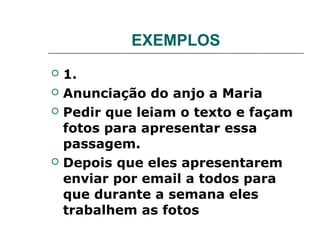 EXEMPLOS
   1.
   Anunciação do anjo a Maria
   Pedir que leiam o texto e façam
    fotos para apresentar essa
    passagem.
   Depois que eles apresentarem
    enviar por email a todos para
    que durante a semana eles
    trabalhem as fotos
 