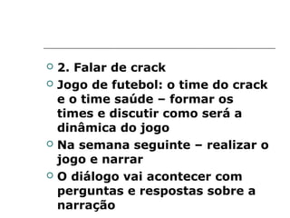    2. Falar de crack
   Jogo de futebol: o time do crack
    e o time saúde – formar os
    times e discutir como será a
    dinâmica do jogo
   Na semana seguinte – realizar o
    jogo e narrar
   O diálogo vai acontecer com
    perguntas e respostas sobre a
    narração
 