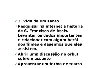    3. Vida de um santo
   Pesquisar na internet a história
    de S. Francisco de Assis.
    Levantar os dados importantes
    e relacionar com algum herói
    dos filmes e desenhos que eles
    assistem.
   Abrir uma discussão no orkut
    sobre o assunto
   Apresentar em forma de teatro
 