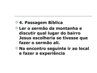    4. Passagem Bíblica
   Ler o sermão da montanha e
    discutir qual lugar do bairro
    Jesus escolheria se tivesse que
    fazer o sermão ali.
   Na encontro seguinte ir ao local
    e fazer a experiência
 