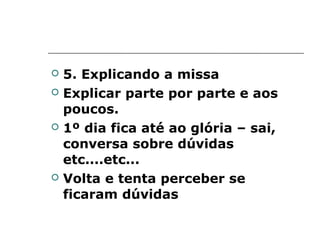    5. Explicando a missa
   Explicar parte por parte e aos
    poucos.
   1º dia fica até ao glória – sai,
    conversa sobre dúvidas
    etc....etc...
   Volta e tenta perceber se
    ficaram dúvidas
 