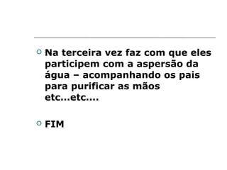    Na terceira vez faz com que eles
    participem com a aspersão da
    água – acompanhando os pais
    para purificar as mãos
    etc...etc....

   FIM
 
