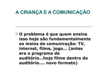 A CRIANÇA E A COMUNICAÇÃO



   O problema é que quem ensina
    isso hoje são fundamentalmente
    os meios de comunicação: TV,
    internet, filme, jogo... (antes
    era o programa de
    auditório...hoje filme dentro do
    auditório.... novo formato)
 