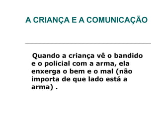 A CRIANÇA E A COMUNICAÇÃO



 Quando a criança vê o bandido
 e o policial com a arma, ela
 enxerga o bem e o mal (não
 importa de que lado está a
 arma) .
 