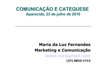 COMUNICAÇÃO E CATEQUESE
   Aparecida, 23 de julho de 2010




        Maria da Luz Fernandes
       Marketing e Comunicação
           daluz.vix@gmail.com
                         (27) 8823-1713
 