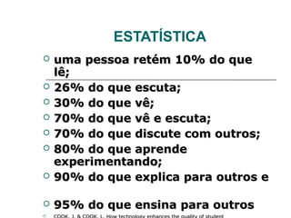 ESTATÍSTICA
   uma pessoa retém 10% do que
    lê;
   26% do que escuta;
   30% do que vê;
   70% do que vê e escuta;
   70% do que discute com outros;
   80% do que aprende
    experimentando;
   90% do que explica para outros e

   95% do que ensina para outros

 