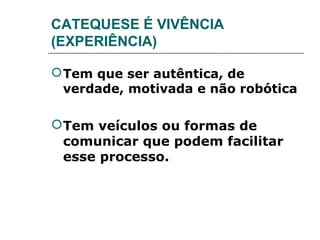 CATEQUESE É VIVÊNCIA
(EXPERIÊNCIA)

 Tem que ser autêntica, de
  verdade, motivada e não robótica

 Tem veículos ou formas de
  comunicar que podem facilitar
  esse processo.
 