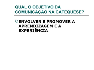 QUAL O OBJETIVO DA
COMUNICAÇÃO NA CATEQUESE?

 ENVOLVER E PROMOVER A
  APRENDIZAGEM E A
  EXPERIÊNCIA
 