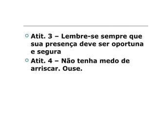    Atit. 3 – Lembre-se sempre que
    sua presença deve ser oportuna
    e segura
   Atit. 4 – Não tenha medo de
    arriscar. Ouse.
 