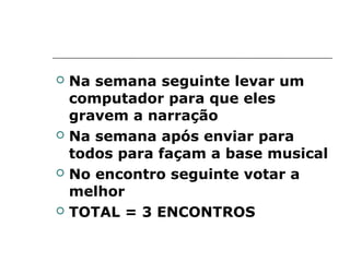    Na semana seguinte levar um
    computador para que eles
    gravem a narração
   Na semana após enviar para
    todos para façam a base musical
   No encontro seguinte votar a
    melhor
   TOTAL = 3 ENCONTROS
 
