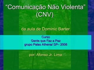 “Comunicação Não Violenta”
         (CNV)

     da aula de Dominic Barter
                  Curso
          Gente que Faz a Paz
      grupo Palas Athena/ SP– 2008


         por: Afonso Jr. Lima
 