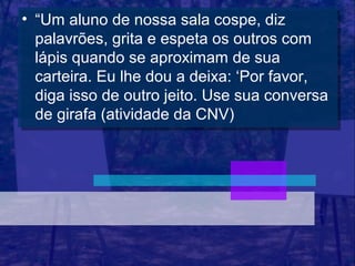 •• “Um aluno de nossa sala cospe, diz
    “Um aluno de nossa sala cospe, diz
   palavrões, grita e espeta os outros com
    palavrões, grita e espeta os outros com
   lápis quando se aproximam de sua
    lápis quando se aproximam de sua
   carteira. Eu lhe dou a deixa: ‘Por favor,
    carteira. Eu lhe dou a deixa: ‘Por favor,
   diga isso de outro jeito. Use sua conversa
    diga isso de outro jeito. Use sua conversa
   de girafa (atividade da CNV)
    de girafa (atividade da CNV)
 