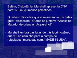 Belém, Cisjordânia. Marshall apresenta CNV
  para 170 muçulmanos palestinos.

  O público descobre que é americano e um deles
  grita: “Assassino!” Outros se juntam: “Assassino!
  Matador de crianças! Assassino!”

• Marshall lembra das latas de gás lacrimogêneo
  que viu no caminho para o campo de
  refugiados, marcadas com: “MADE IN USA”.
 