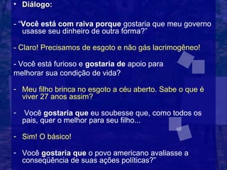 • Diálogo:

- “Você está com raiva porque gostaria que meu governo
   usasse seu dinheiro de outra forma?”

- Claro! Precisamos de esgoto e não gás lacrimogêneo!

- Você está furioso e gostaria de apoio para
melhorar sua condição de vida?

- Meu filho brinca no esgoto a céu aberto. Sabe o que é
  viver 27 anos assim?

-    Você gostaria que eu soubesse que, como todos os
    pais, quer o melhor para seu filho...

- Sim! O básico!

- Você gostaria que o povo americano avaliasse a
  conseqüência de suas ações políticas?”
 