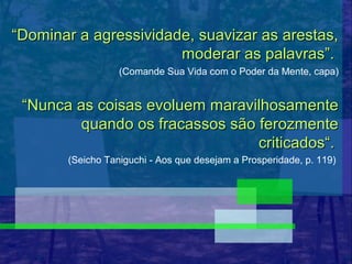 “Dominar a agressividade, suavizar as arestas,
                       moderar as palavras”.
                  (Comande Sua Vida com o Poder da Mente, capa)


 “Nunca as coisas evoluem maravilhosamente
        quando os fracassos são ferozmente
                                criticados“.
       (Seicho Taniguchi - Aos que desejam a Prosperidade, p. 119)
 