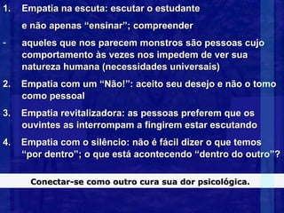 1.   Empatia na escuta: escutar o estudante
     e não apenas “ensinar”; compreender
-    aqueles que nos parecem monstros são pessoas cujo
     comportamento às vezes nos impedem de ver sua
     natureza humana (necessidades universais)
2.   Empatia com um “Não!”: aceito seu desejo e não o tomo
     como pessoal
3.   Empatia revitalizadora: as pessoas preferem que os
     ouvintes as interrompam a fingirem estar escutando
4.   Empatia com o silêncio: não é fácil dizer o que temos
     “por dentro”; o que está acontecendo “dentro do outro”?

      Conectar-se como outro cura sua dor psicológica.
 