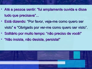 • Até a pessoa sentir: “fui amplamente ouvida e disse
  tudo que precisava”...
• Está dizendo: “Por favor, veja-me como quero ser
  visto” e “Obrigado por ver-me como quero ser visto”.
• Solitário por muito tempo: “não preciso de você!”
• “Não insista, não desista, persista!”
 