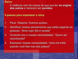 Raiva:
    A violência vem da crença de que sua dor se origina
    dos outros e merecem ser punidos.

4 passos para expressar a raiva:

1.   Parar. Respirar- ficamos quietos.
2.   Identificar nossos pensamentos que estão julgando as
     pessoas: “Sinto nojo! Ele é racista!”
3.   Conectar-nos a nossas necessidades: “Quero ser
     reconhecido!”
4.   Expressar nossas necessidades: “sinto-me triste
     quando você fala mau dos judeus!”
 