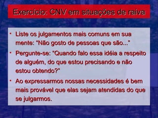 Exercício: CNV em situações de raiva

• Liste os julgamentos mais comuns em sua
  mente: “Não gosto de pessoas que são...”
• Pergunte-se: “Quando falo essa idéia a respeito
  de alguém, do que estou precisando e não
  estou obtendo?”
• Ao expressarmos nossas necessidades é bem
  mais provável que elas sejam atendidas do que
  se julgarmos.
 