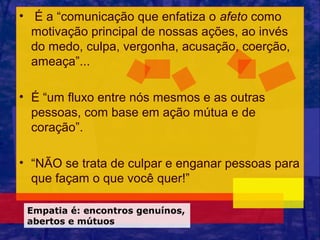 • É a “comunicação que enfatiza o afeto como
  motivação principal de nossas ações, ao invés
  do medo, culpa, vergonha, acusação, coerção,
  ameaça”...

• É “um fluxo entre nós mesmos e as outras
  pessoas, com base em ação mútua e de
  coração”.

• “NÃO se trata de culpar e enganar pessoas para
  que façam o que você quer!”

 Empatia é: encontros genuínos,
 abertos e mútuos
 