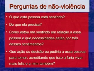 Perguntas de não-violência
• O que esta pessoa está sentindo?

• Do que ela precisa?

• Como estou me sentindo em relação a essa
  pessoa e que necessidades estão por trás
  desses sentimentos?

• Que ação ou decisão eu pediria a essa pessoa
  para tomar, acreditando que isso a faria viver
  mais feliz e a mim também?
 