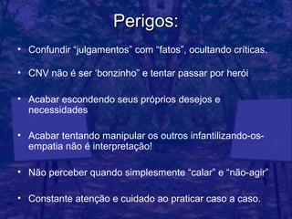 Perigos:
• Confundir “julgamentos” com “fatos”, ocultando críticas.

• CNV não é ser ‘bonzinho” e tentar passar por herói

• Acabar escondendo seus próprios desejos e
  necessidades

• Acabar tentando manipular os outros infantilizando-os-
  empatia não é interpretação!

• Não perceber quando simplesmente “calar” e “não-agir”

• Constante atenção e cuidado ao praticar caso a caso.
 