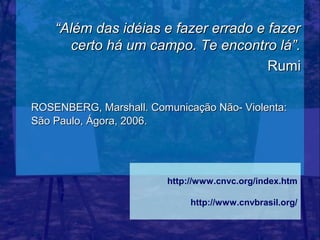 “Além das idéias e fazer errado e fazer
      certo há um campo. Te encontro lá”.
                                      Rumi

ROSENBERG, Marshall. Comunicação Não- Violenta:
São Paulo, Ágora, 2006.




                        http://www.cnvc.org/index.htm

                             http://www.cnvbrasil.org/
 