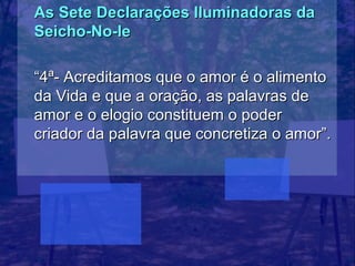 As Sete Declarações Iluminadoras da
Seicho-No-Ie

“4ª- Acreditamos que o amor é o alimento
da Vida e que a oração, as palavras de
amor e o elogio constituem o poder
criador da palavra que concretiza o amor”.
 