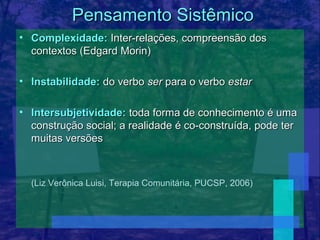 Pensamento Sistêmico
• Complexidade: Inter-relações, compreensão dos
  contextos (Edgard Morin)

• Instabilidade: do verbo ser para o verbo estar

• Intersubjetividade: toda forma de conhecimento é uma
  construção social; a realidade é co-construída, pode ter
  muitas versões



  (Liz Verônica Luisi, Terapia Comunitária, PUCSP, 2006)
 