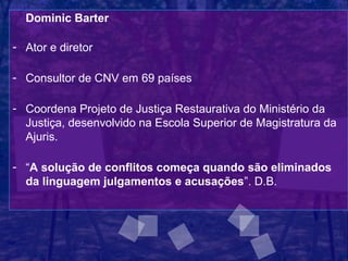 Dominic Barter

- Ator e diretor

- Consultor de CNV em 69 países

- Coordena Projeto de Justiça Restaurativa do Ministério da
  Justiça, desenvolvido na Escola Superior de Magistratura da
  Ajuris.

- “A solução de conflitos começa quando são eliminados
  da linguagem julgamentos e acusações”. D.B.
 