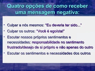 Quatro opções de como receber
    uma mensagem negativa:

• Culpar a nós mesmos: “Eu deveria ter sido...”
• Culpar os outros: “Você é egoísta!”
• Escutar nossos próprios sentimentos e
  necessidades: responsabilidade no sentimento
  frustrado/desejo de si próprio e não apenas do outro
• Escutar os sentimentos e necessidades dos outros
 