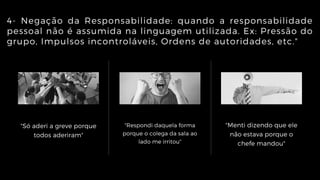 "Só aderi a greve porque
todos aderiram"
"Respondi daquela forma
porque o colega da sala ao
lado me irritou"
"Menti dizendo que ele
não estava porque o
chefe mandou"
4- Negação da Responsabilidade: quando a responsabilidade
pessoal não é assumida na linguagem utilizada. Ex: Pressão do
grupo, Impulsos incontroláveis, Ordens de autoridades, etc."
 