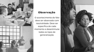 Observação
O acontecimento do fato
deve ser observado com
neutralidade. Deve ser
específica de cada
momento e desentimular
todos os tipos de
generalização.
 