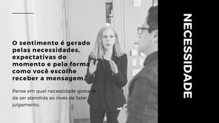 NECESSIDADE
O sentimento é gerado
pelas necessidades,
expectativas do
momento e pela forma
como você escolhe
receber a mensagem.
Pense em qual necessidade gostaria
de ser atendida ao invés de fazer
julgamento.
 