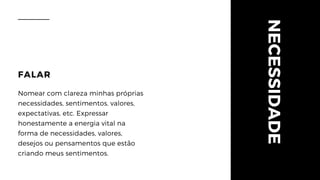 NECESSIDADE
FALAR
Nomear com clareza minhas próprias
necessidades, sentimentos, valores,
expectativas, etc. Expressar
honestamente a energia vital na
forma de necessidades, valores,
desejos ou pensamentos que estão
criando meus sentimentos.
 