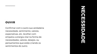 NECESSIDADE
OUVIR
Confirmar com o outro sua verdadeira
necessidade, sentimento, valores,
expectativas, etc. Acolher com
empatia a energia vital na forma de
necessidades, valores, desejos, ou
pensamentos que estão criando os
sentimentos do outro.
 