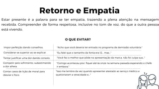 Estar presente é a palavra para se ter empatia, trazendo a plena atenção na mensagem
recebida. Compreender de forma respeitosa, inclusive no tom de voz, do que a outra pessoa
está vivendo.
Retorno e Empatia
O QUE EVITAR?
Impor perfeição dando conselhos. "Acho que você deveria ter entrado no programa de demissão voluntária."
Considerar-se superior ao se explicar. "Eu falei que o tamanho da fonta era 12... mas..."
Tentar justificar uma dor dando consolo. "Você fez o melhor que pôde na apresentação da marca, não foi culpa sua..."
Competir pelo sofrimento, subestimando
a dor alheia.
"Comigo aconteceu pior, fiquei até às onze na semana passada esperando o chefe
ir embora."
Contar casos de lição de moral para
desviar o foco.
"Isso me lembra da vez quando apresentei atestado ao serviço médico e 
quetionaram a veracidade e..."
 