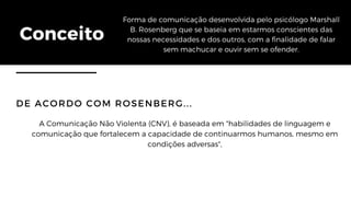 Conceito
Forma de comunicação desenvolvida pelo psicólogo Marshall
B. Rosenberg que se baseia em estarmos conscientes das
nossas necessidades e dos outros, com a finalidade de falar
sem machucar e ouvir sem se ofender.
DE ACORDO COM ROSENBERG...
A Comunicação Não Violenta (CNV), é baseada em "habilidades de linguagem e
comunicação que fortalecem a capacidade de continuarmos humanos, mesmo em
condições adversas",
 