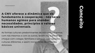 Conceito
A CNV oferece a dinâmica que dá
fundamento à cooperação - nós seres
humanos agimos para atender
necessidades, princípios e valores
básicos universais.
As formas culturais predominantes de nos comunicarmos,
com nós mesmos e com os outros, levam-nos a entrar em
choque com colegas, familiares e pessoas com opiniões ou
culturas diferentes, e assim iniciar ciclos de emoções
dolorosos.
 