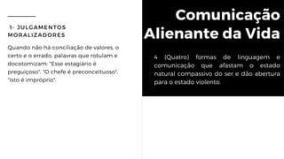 Comunicação
Alienante da Vida
1- JULGAMENTOS
MORALIZADORES
Quando não há conciliação de valores, o
certo e o errado, palavras que rotulam e
docotomizam: "Esse estagiário é
preguiçoso", "O chefe é preconceituoso",
"Isto é impróprio".
4 (Quatro) formas de linguagem e
comunicação que afastam o estado
natural compassivo do ser e dão abertura
para o estado violento.
 