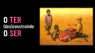 (des)construindo
O TER
O SER
 