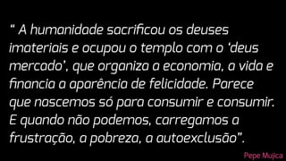 “ A humanidade sacriﬁcou os deuses
imateriais e ocupou o templo com o ‘deus
mercado’, que organiza a economia, a vida e
ﬁnancia a aparência de felicidade. Parece
que nascemos só para consumir e consumir.
E quando não podemos, carregamos a
frustração, a pobreza, a autoexclusão”.
Pepe Mujica
 