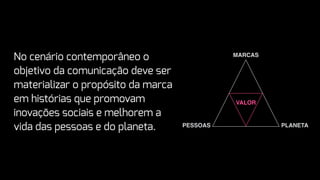 VALOR
MARCAS
PESSOAS PLANETA
No cenário contemporâneo o
objetivo da comunicação deve ser
materializar o propósito da marca
em histórias que promovam
inovações sociais e melhorem a
vida das pessoas e do planeta.
 