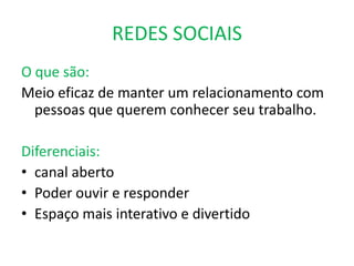 REDES SOCIAIS
O que são:
Meio eficaz de manter um relacionamento com
  pessoas que querem conhecer seu trabalho.

Diferenciais:
• canal aberto
• Poder ouvir e responder
• Espaço mais interativo e divertido
 